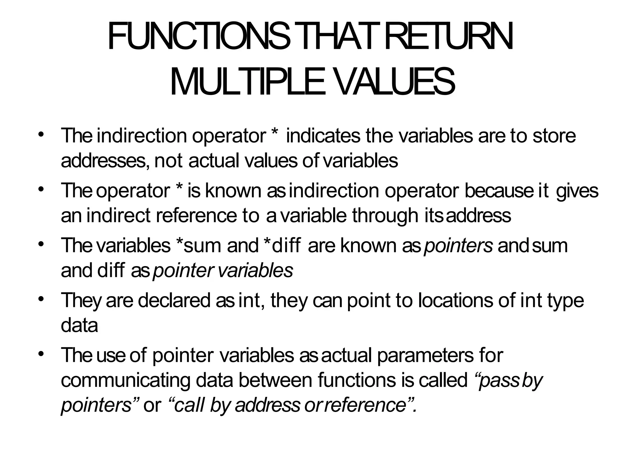 FUNCTIONSTHATRETURN
MULTIPLEVALUES
• The indirection operator * indicates the variables are to store
addresses, not actual values of variables
Theoperator * is known asindirection operator because it gives
an indirect reference to avariable through itsaddress
Thevariables *sum and *diff are known aspointers andsum
and diff aspointer variables
They are declared asint, they can point to locations of int type
data
Theuseof pointer variables asactual parameters for
communicating data between functions is called “passby
pointers” or “call by address orreference”.
•
•
•
•
 