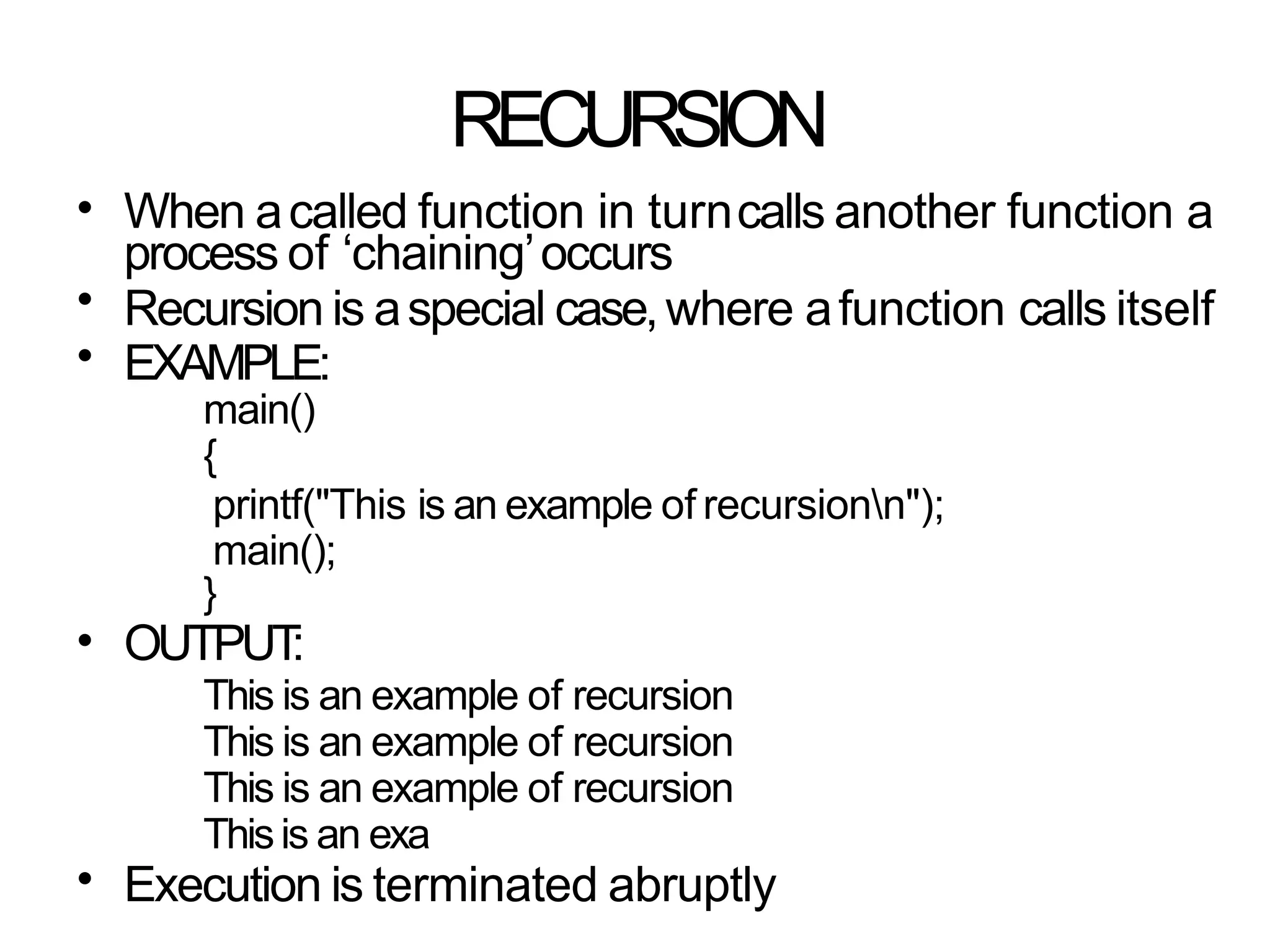 RECURSION
•
•
•
When acalled function in turncalls another function a
process of ‘chaining’occurs
Recursion is aspecial case,where afunction calls itself
EXAMPLE:
main()
{
printf("This is an example of recursionn");
main();
}
OUTPUT
:
This is an example of recursion
This is an example of recursion
This is an example of recursion
Thisis an exa
Execution is terminated abruptly
•
•
 