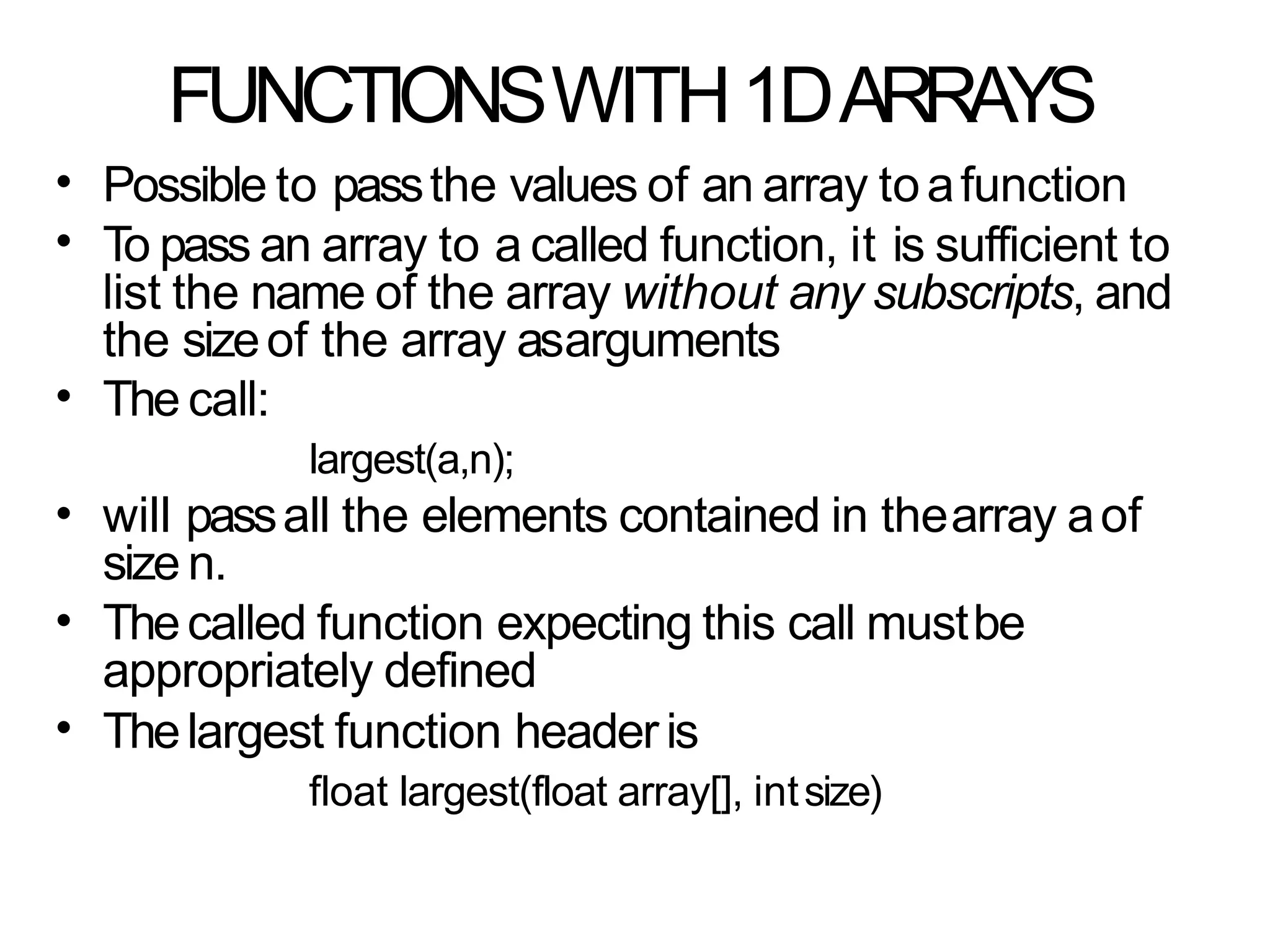 FUNCTIONSWITH1DARRAYS
•
•
Possible to passthe values of an array toafunction
To pass an array to a called function, it is sufficient to
list the name of the array without any subscripts, and
the sizeof the array asarguments
The call:
largest(a,n);
will passall the elements contained in thearray aof
size n.
Thecalled function expecting this call mustbe
appropriately defined
Thelargest function headeris
float largest(float array[], intsize)
•
•
•
•
 