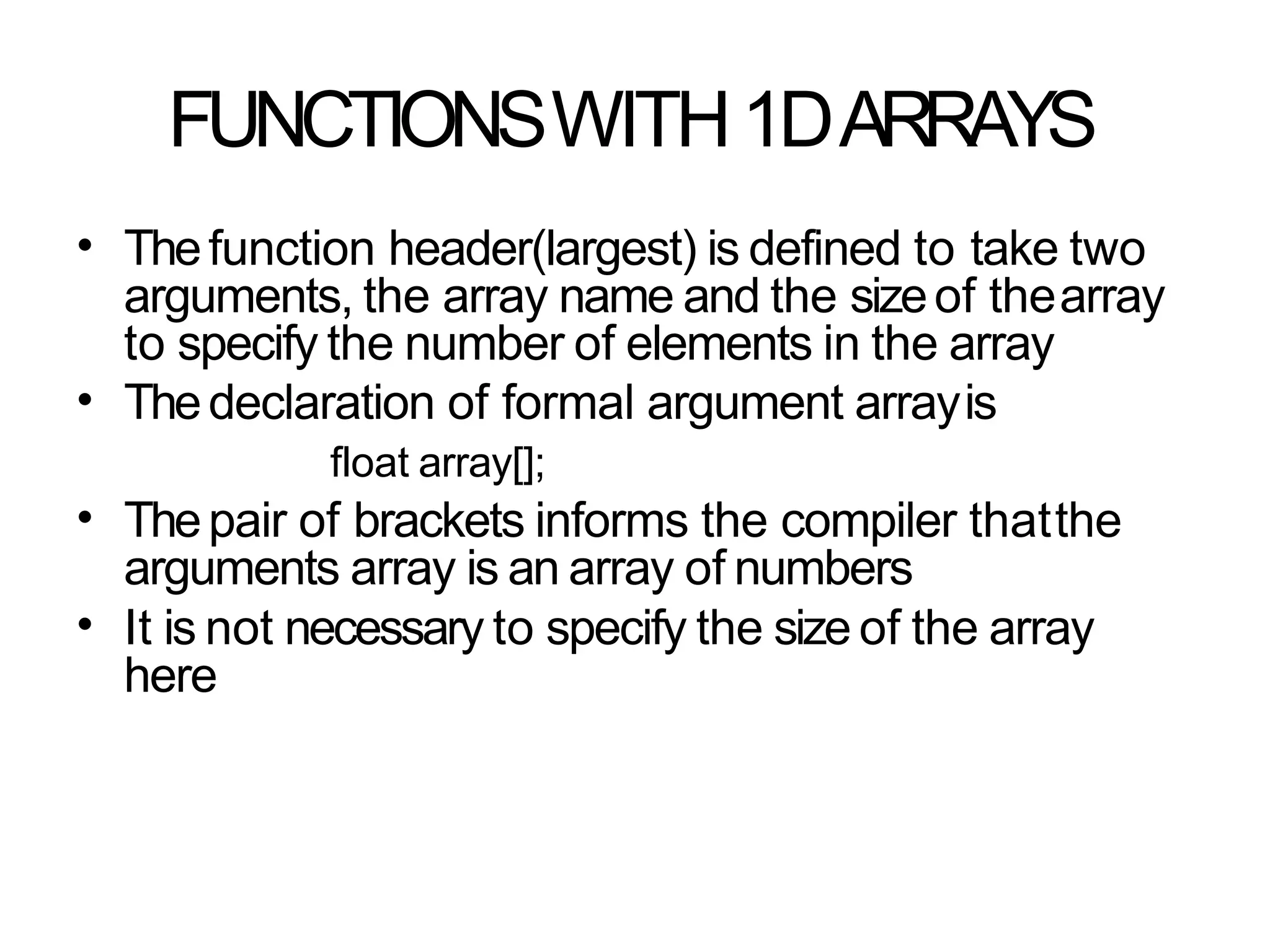 FUNCTIONSWITH1DARRAYS
• Thefunction header(largest) is defined to take two
arguments, the array name and the sizeof thearray
to specify the number of elements in the array
Thedeclaration of formal argument arrayis
float array[];
Thepair of brackets informs the compiler thatthe
arguments array is an array of numbers
It is not necessary to specify the size of the array
here
•
•
•
 