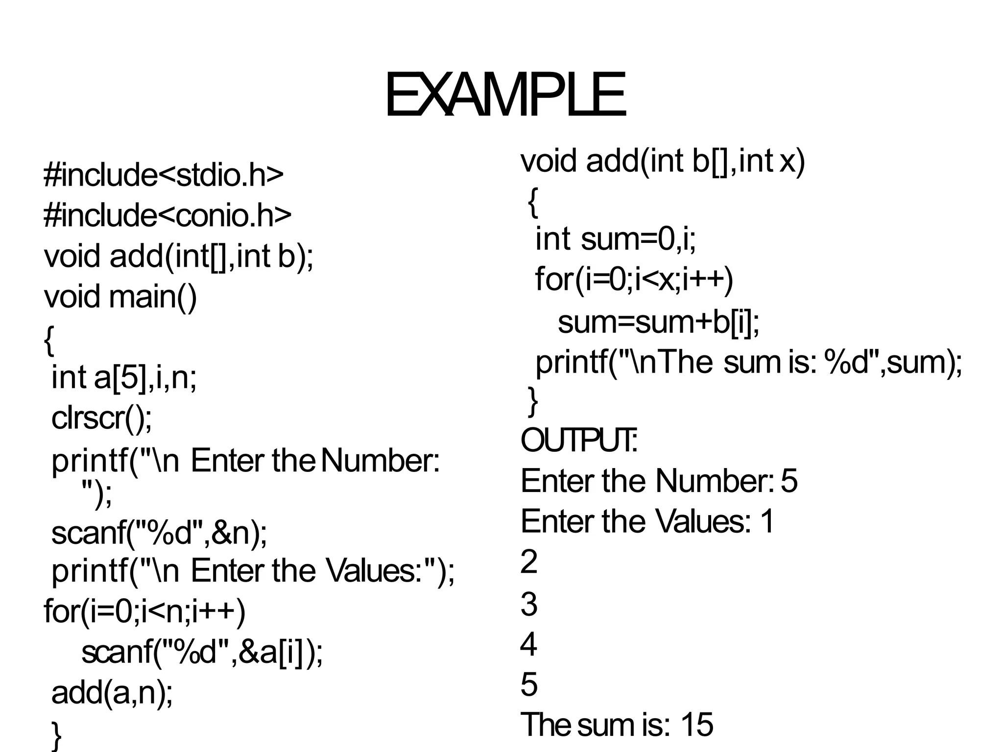 EXAMPLE
#include<stdio.h>
#include<conio.h>
void add(int[],int b);
void main()
{
int a[5],i,n;
clrscr();
printf("n Enter theNumber:
");
scanf("%d",&n);
printf("n Enter the Values:");
for(i=0;i<n;i++)
scanf("%d",&a[i]);
add(a,n);
}
void add(int b[],int x)
{
int sum=0,i;
for(i=0;i<x;i++)
sum=sum+b[i];
printf("nThe sum is:%d",sum);
}
OUTPUT
:
Enter the Number:5
Enter the Values: 1
2
3
4
5
Thesum is: 15
 