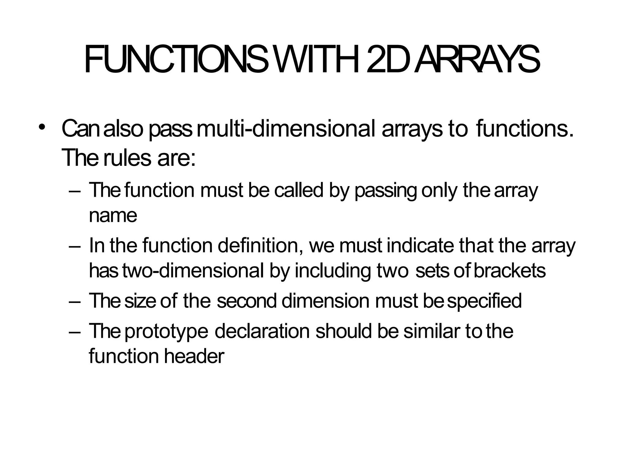 FUNCTIONSWITH2DARRAYS
• Canalso passmulti-dimensional arrays to functions.
Therules are:
– Thefunction must be called by passing only thearray
name
– In the function definition, we must indicate that the array
hastwo-dimensional by including two sets ofbrackets
– Thesizeof the second dimension must bespecified
– Theprototype declaration should be similar tothe
function header
 