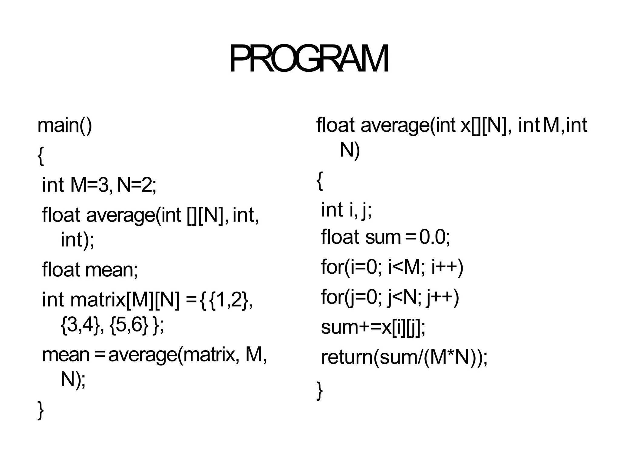PROGRAM
main()
{
int M=3,N=2;
float average(int [][N],int,
int);
float mean;
int matrix[M][N] ={{1,2},
{3,4}, {5,6} };
mean =average(matrix, M,
N);
}
float average(int x[][N], intM,int
N)
{
int i, j;
float sum =0.0;
for(i=0; i<M; i++)
for(j=0; j<N; j++)
sum+=x[i][j];
return(sum/(M*N));
}
 