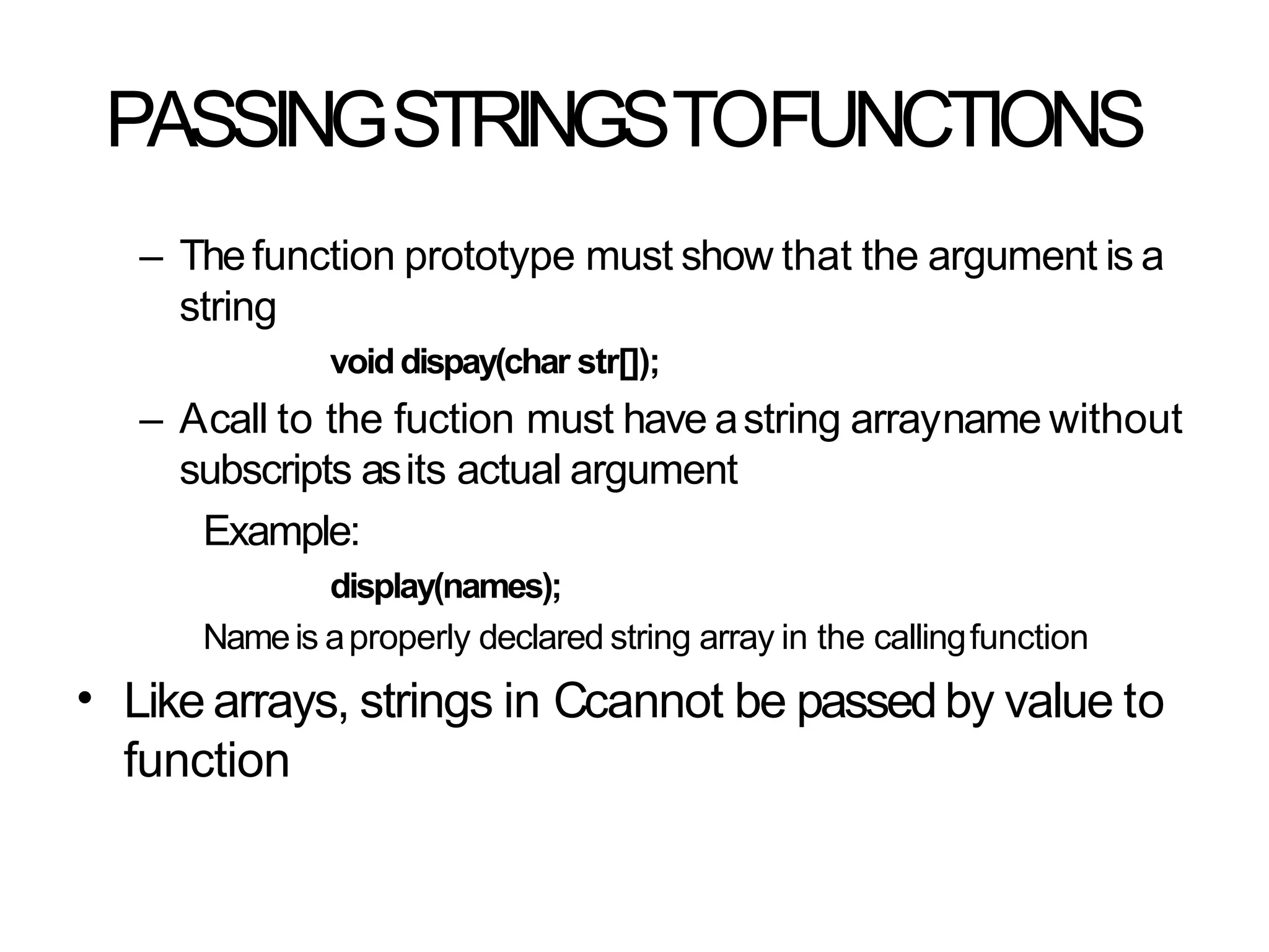 PASSINGSTRINGSTOFUNCTIONS
– Thefunction prototype must show that the argument is a
string
voiddispay(char str[]);
– Acall to the fuction must have astring arrayname without
subscripts asits actual argument
Example:
display(names);
Nameis aproperly declared string array in the callingfunction
Like arrays, strings in Ccannot be passedby value to
function
•
 