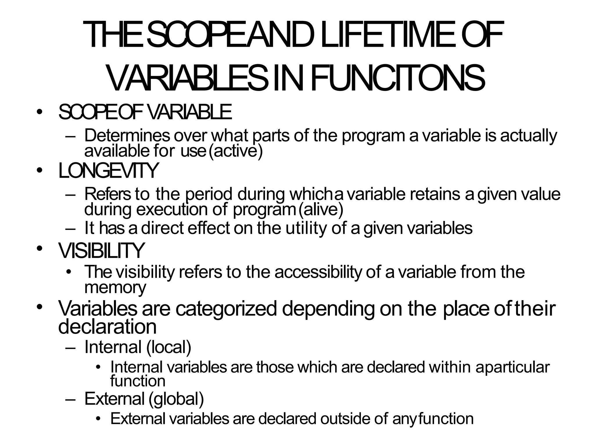 THESCOPEANDLIFETIMEOF
VARIABLESINFUNCITONS
• SCOPEOFVARIABLE
– Determines over what parts of the program a variable is actually
available for use(active)
LONGEVITY
– Refers to the period during whichavariable retains agiven value
during execution of program(alive)
– It has adirect effect on the utility of agiven variables
VISIBILITY
•
•
• The visibility refers to the accessibility of avariable from the
memory
• Variables are categorized depending on the place oftheir
declaration
– Internal (local)
• Internal variables are those which are declared within aparticular
function
– External (global)
• External variables are declared outside of anyfunction
 