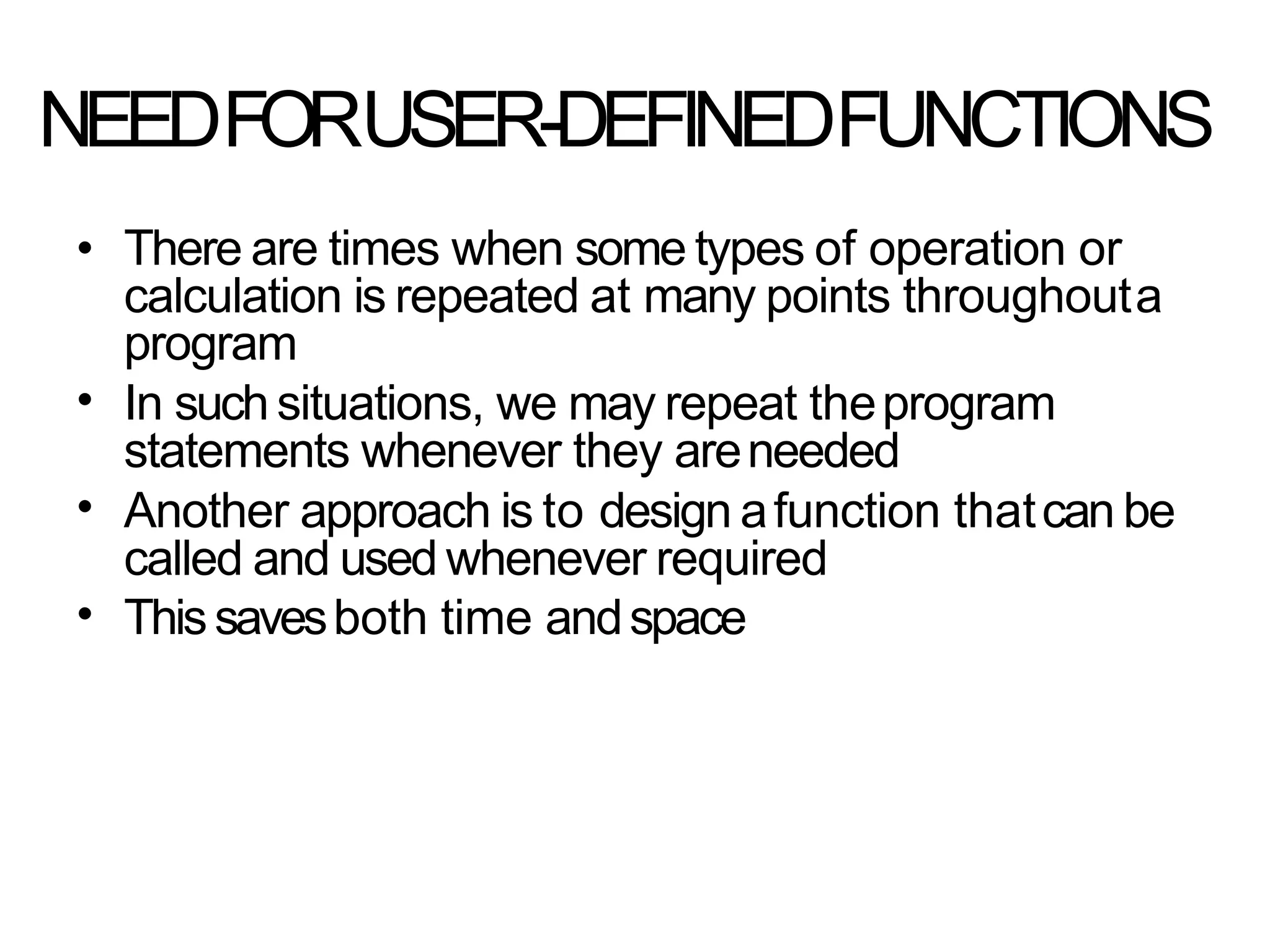NEEDFORUSER-DEFINEDFUNCTIONS
•
•
•
• There are times when some types of operation or
calculation is repeated at many points throughouta
program
In such situations, we may repeat theprogram
statements whenever they areneeded
Another approach is to design afunction thatcan be
called and used whenever required
Thissavesboth time andspace
 