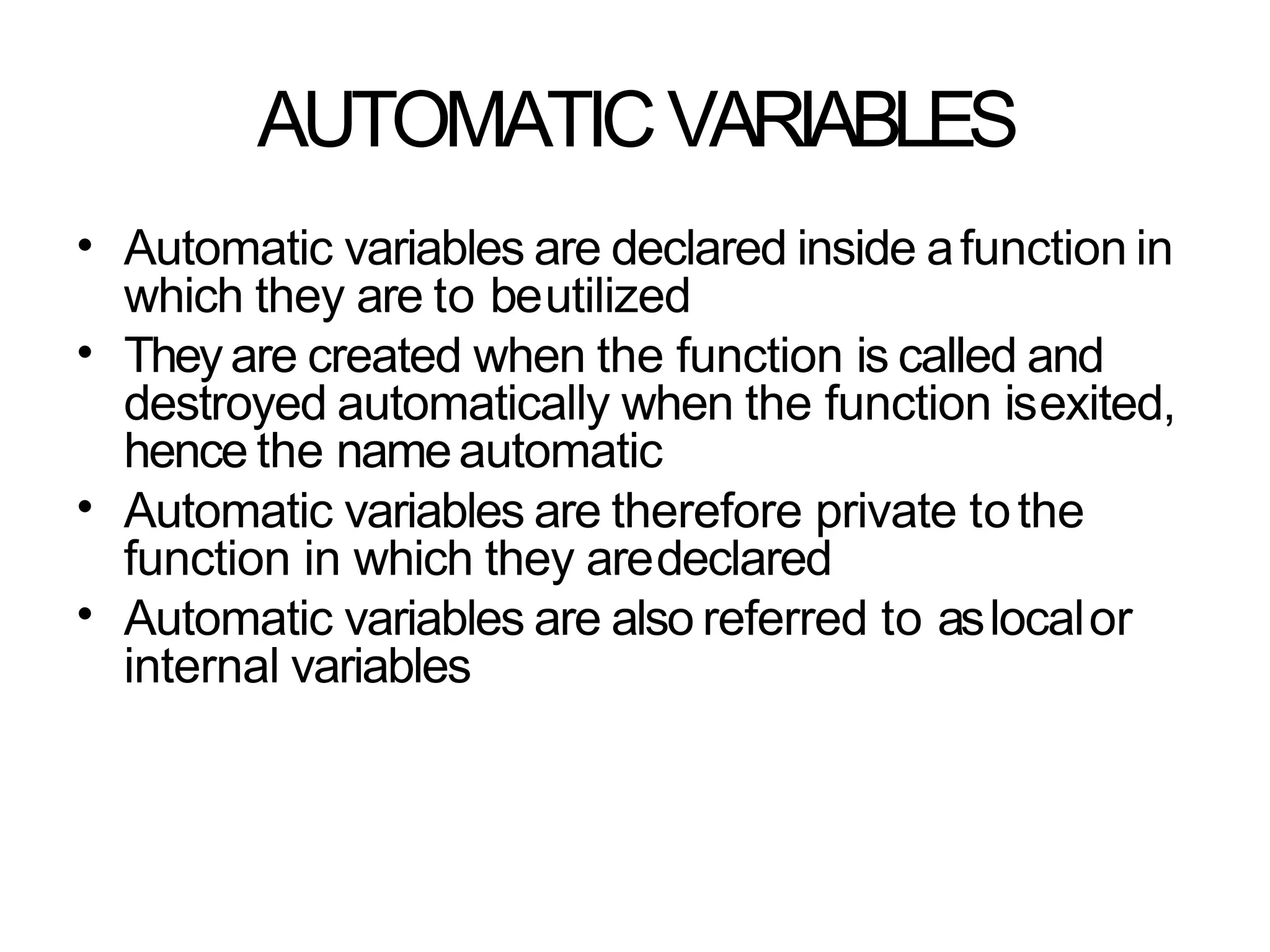 AUTOMATICVARIABLES
• Automatic variables are declared inside afunction in
which they are to beutilized
Theyare created when the function is called and
destroyed automatically when the function isexited,
hence the nameautomatic
Automatic variables are therefore private tothe
function in which they aredeclared
Automatic variables are also referred to aslocalor
internal variables
•
•
•
 