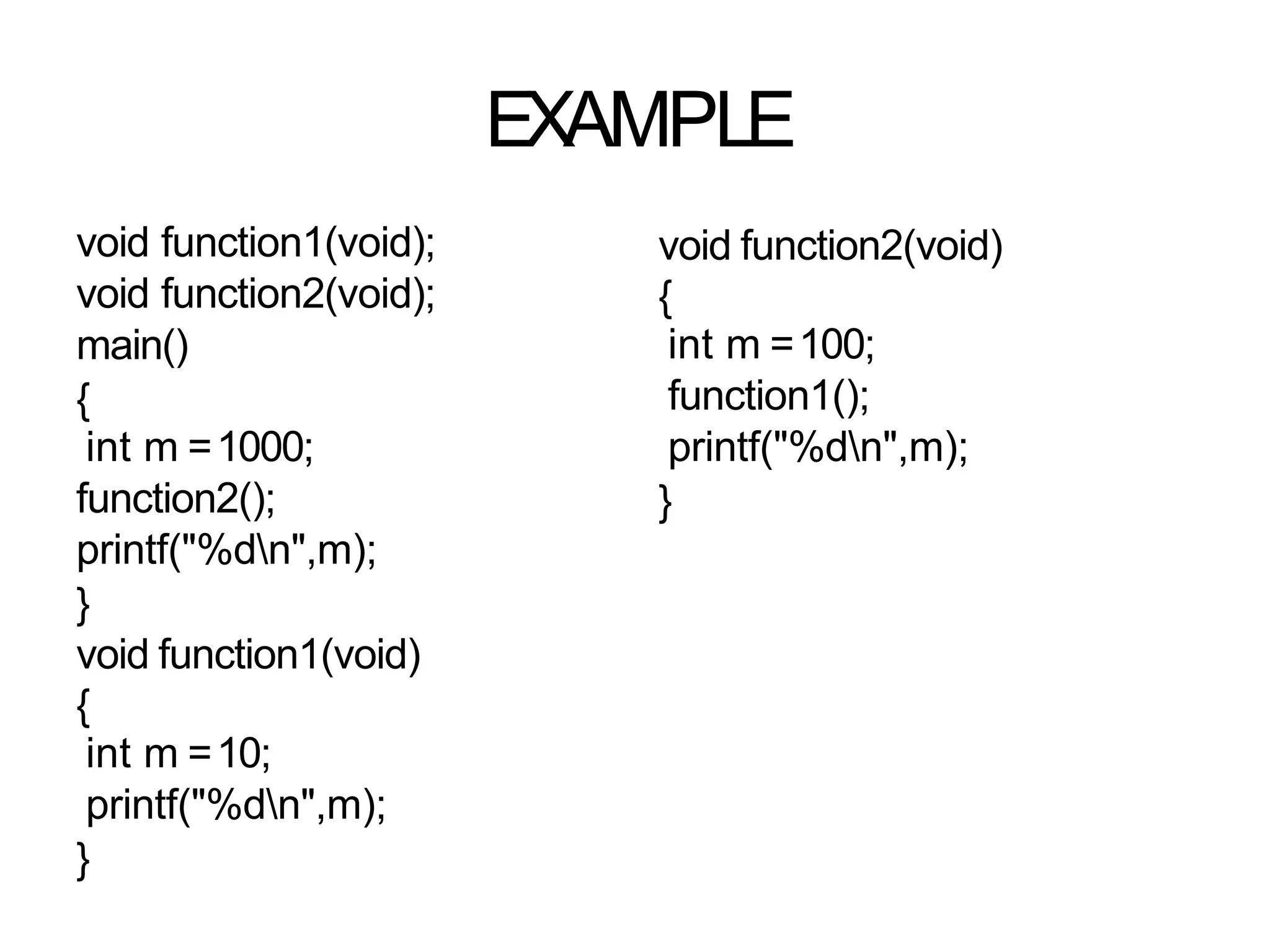 EXAMPLE
void function1(void);
void function2(void);
main()
{
int m =1000;
function2();
printf("%dn",m);
}
void function1(void)
{
int m =10;
printf("%dn",m);
}
void function2(void)
{
int m =100;
function1();
printf("%dn",m);
}
 