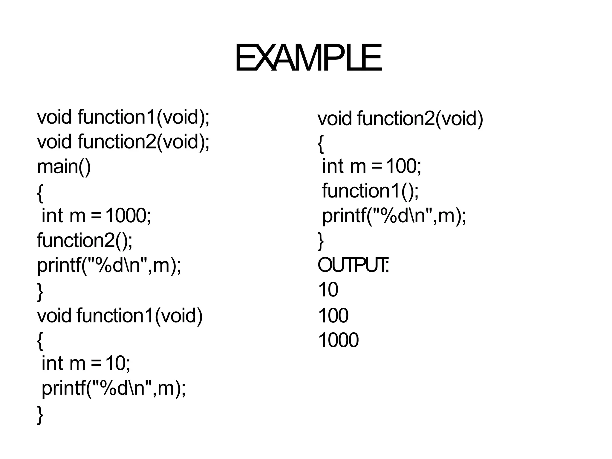 EXAMPLE
void function1(void);
void function2(void);
main()
{
int m =1000;
function2();
printf("%dn",m);
}
void function1(void)
{
int m =10;
printf("%dn",m);
}
void function2(void)
{
int m =100;
function1();
printf("%dn",m);
}
OUTPUT
:
10
100
1000
 