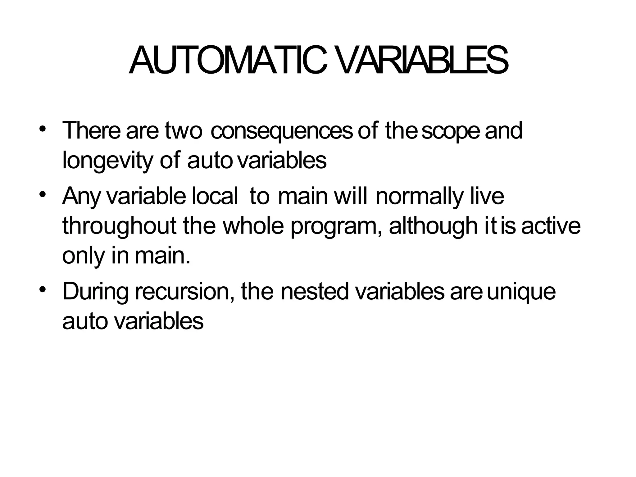 AUTOMATICVARIABLES
• There are two consequences of thescopeand
longevity of autovariables
Any variable local to main will normally live
throughout the whole program, although itis active
only in main.
During recursion, the nested variables areunique
auto variables
•
•
 