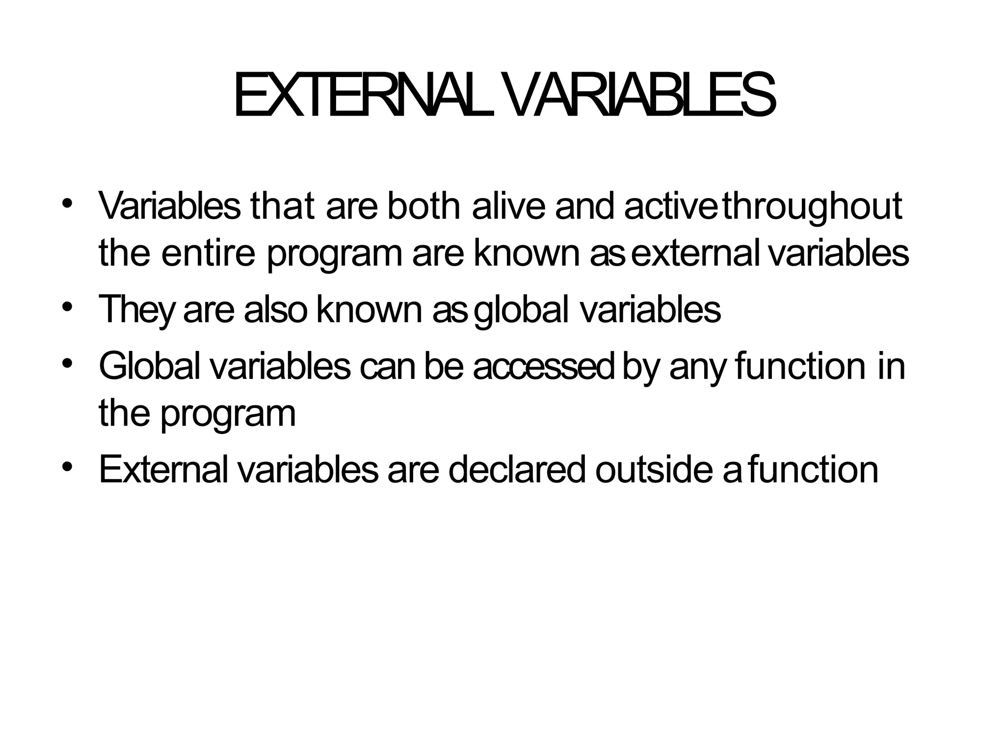 EXTERNALVARIABLES
• Variables that are both alive and activethroughout
the entire program are known asexternalvariables
Theyare also known asglobal variables
Global variables can be accessedby any function in
the program
External variables are declared outside afunction
•
•
•
 