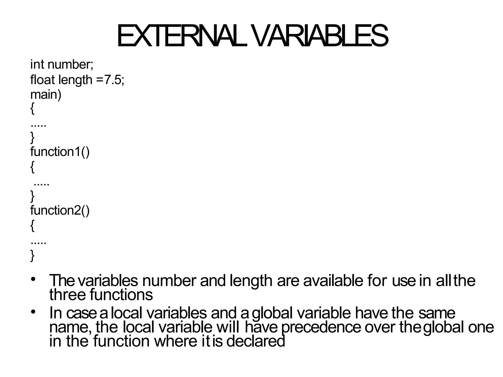 EXTERNALVARIABLES
int number;
float length =7.5;
main)
{
.....
}
function1()
{
.....
}
function2()
{
.....
}
•
•
Thevariables number and length are available for usein allthe
three functions
In casealocal variables and aglobal variable have the same
name, the local variable will have precedence over theglobal one
in the function where itis declared
 