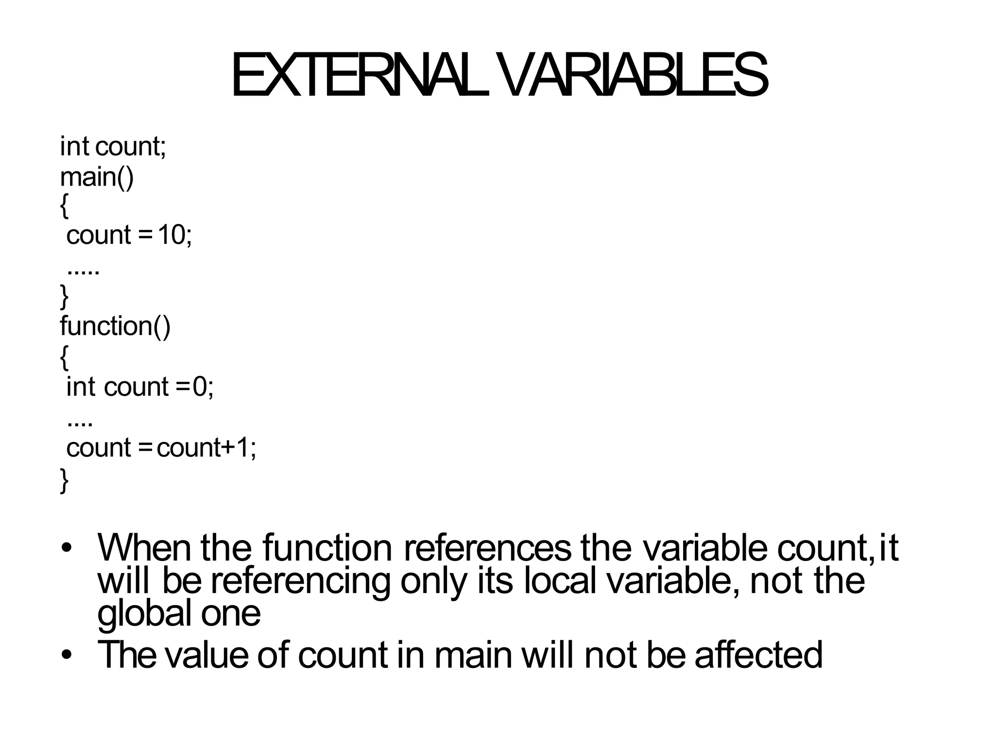 EXTERNALVARIABLES
int count;
main()
{
count =10;
.....
}
function()
{
int count =0;
....
count =count+1;
}
• When the function references the variable count,it
will be referencing only its local variable, not the
global one
• The value of count in main will not be affected
 