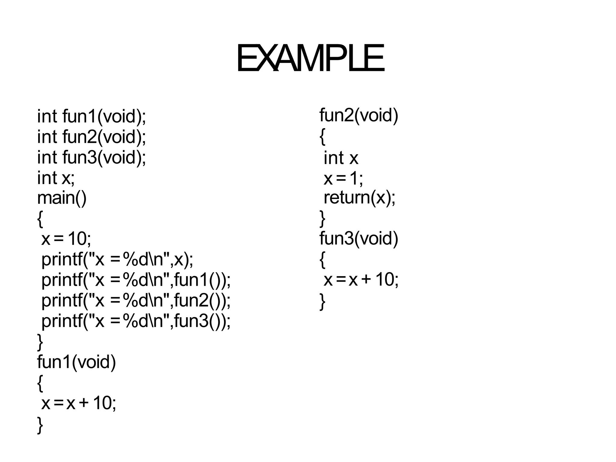EXAMPLE
int fun1(void);
int fun2(void);
int fun3(void);
int x;
main()
{
x=10;
printf("x =%dn",x);
printf("x =%dn",fun1());
printf("x =%dn",fun2());
printf("x =%dn",fun3());
}
fun1(void)
{
x=x+10;
}
fun2(void)
{
int x
x=1;
return(x);
}
fun3(void)
{
x=x+ 10;
}
 