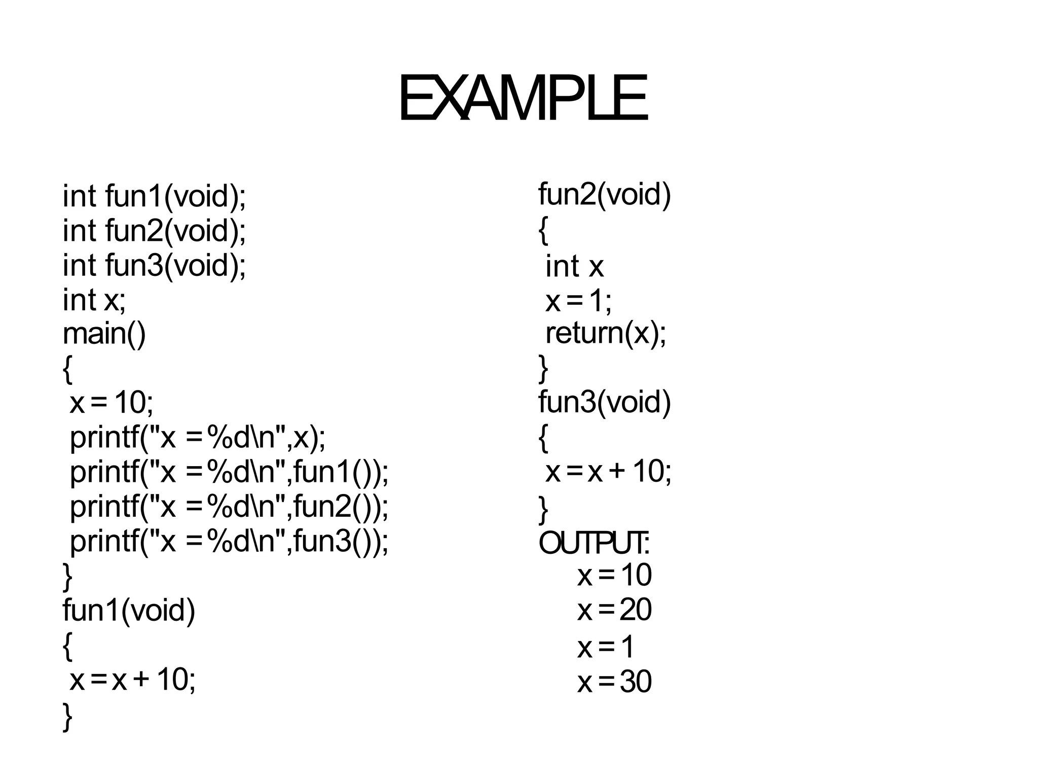EXAMPLE
int fun1(void);
int fun2(void);
int fun3(void);
int x;
main()
{
x=10;
printf("x =%dn",x);
printf("x =%dn",fun1());
printf("x =%dn",fun2());
printf("x =%dn",fun3());
}
fun1(void)
{
x=x+10;
}
fun2(void)
{
int x
x=1;
return(x);
}
fun3(void)
{
x=x+ 10;
}
OUTPUT
:
x=10
x=20
x=1
x=30
 