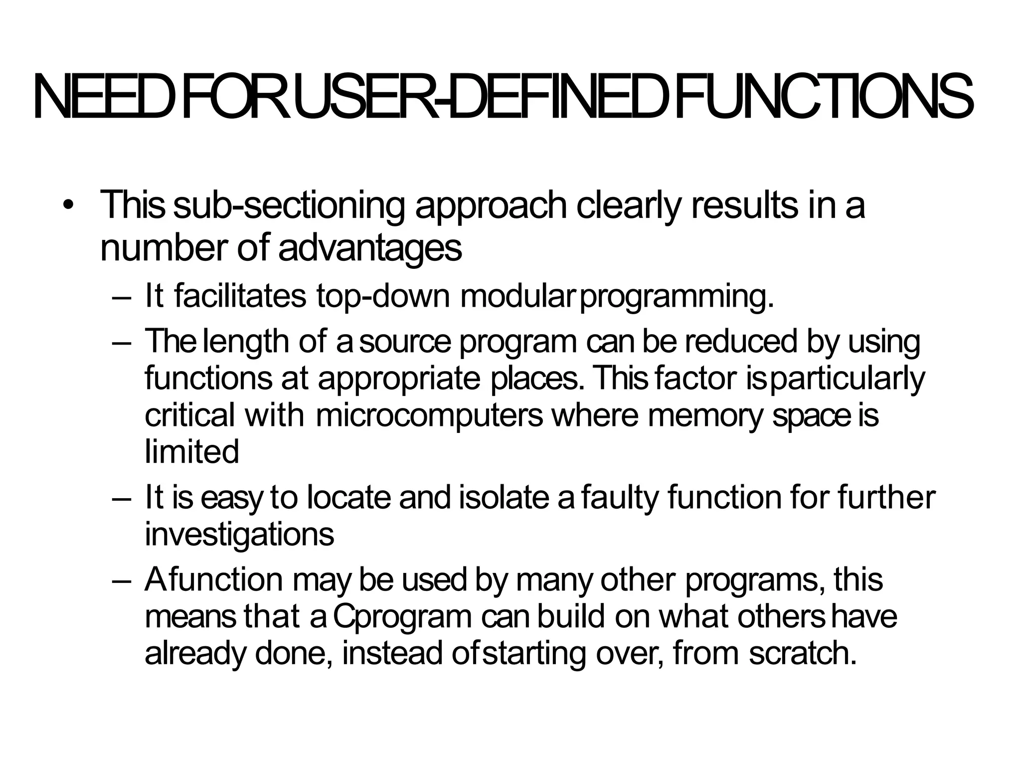 NEEDFORUSER-DEFINEDFUNCTIONS
• Thissub-sectioning approach clearly results in a
number of advantages
– It facilitates top-down modularprogramming.
– Thelength of asource program can be reduced by using
functions at appropriate places. Thisfactor isparticularly
critical with microcomputers where memory spaceis
limited
– It is easy to locate and isolate afaulty function for further
investigations
– Afunction may be used by many other programs, this
means that aCprogram can build on what othershave
already done, instead ofstarting over, from scratch.
 