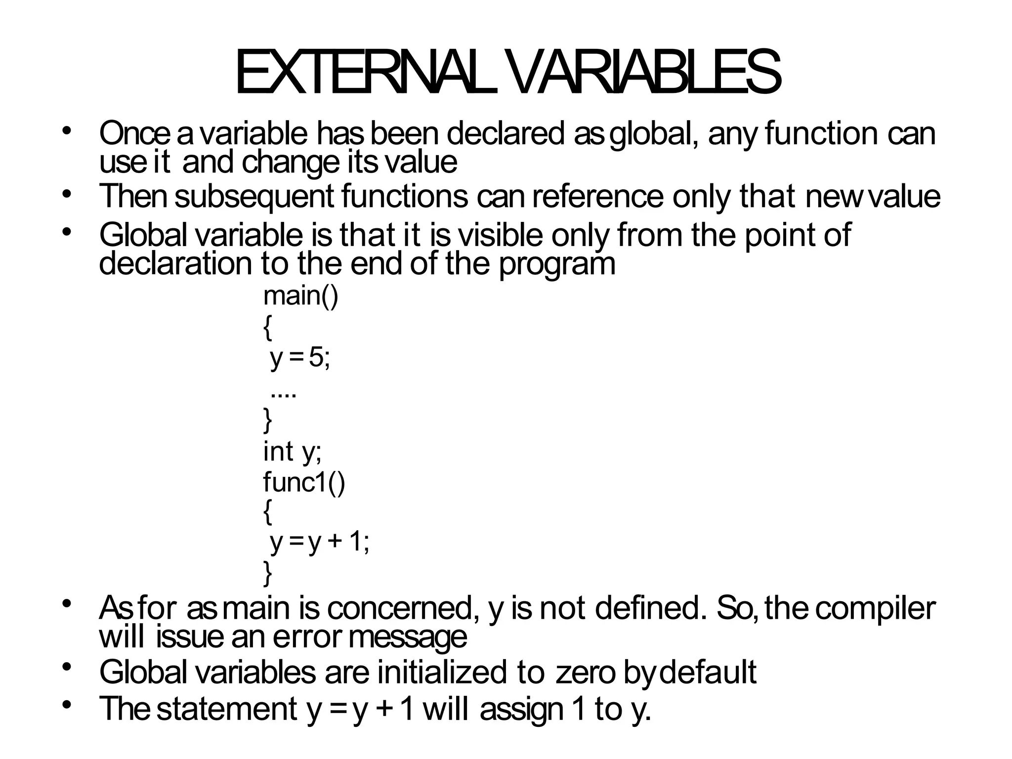 EXTERNALVARIABLES
•
•
•
Onceavariable hasbeen declared asglobal, any function can
useit and change itsvalue
Then subsequent functions can reference only that newvalue
Global variable is that it is visible only from the point of
declaration to the end of the program
main()
{
y =5;
....
}
int y;
func1()
{
y =y + 1;
}
Asfor asmain is concerned, y is not defined. So,thecompiler
will issue an error message
Global variables are initialized to zero bydefault
Thestatement y =y +1 will assign1 to y.
•
•
•
 