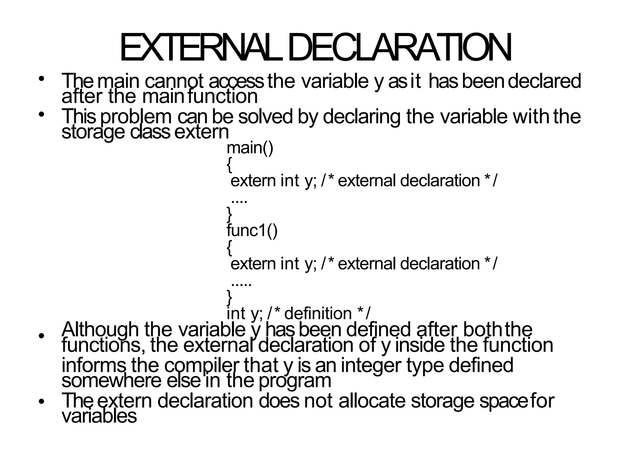EXTERNALDECLARATION
•
•
Themain cannot accessthe variable y asit hasbeendeclared
after the mainfunction
Thisproblem can be solved by declaring the variable withthe
storage classextern
main()
{
extern int y; /* external declaration */
....
}
func1()
{
extern int y; /* external declaration */
.....
}
int y; /* definition */
Although the variable y hasbeen defined after boththe
functions, the external declaration of y inside the function
informs the compiler that y is an integer type defined
somewhere else in the program
Theextern declaration does not allocate storage spacefor
variables
•
•
 