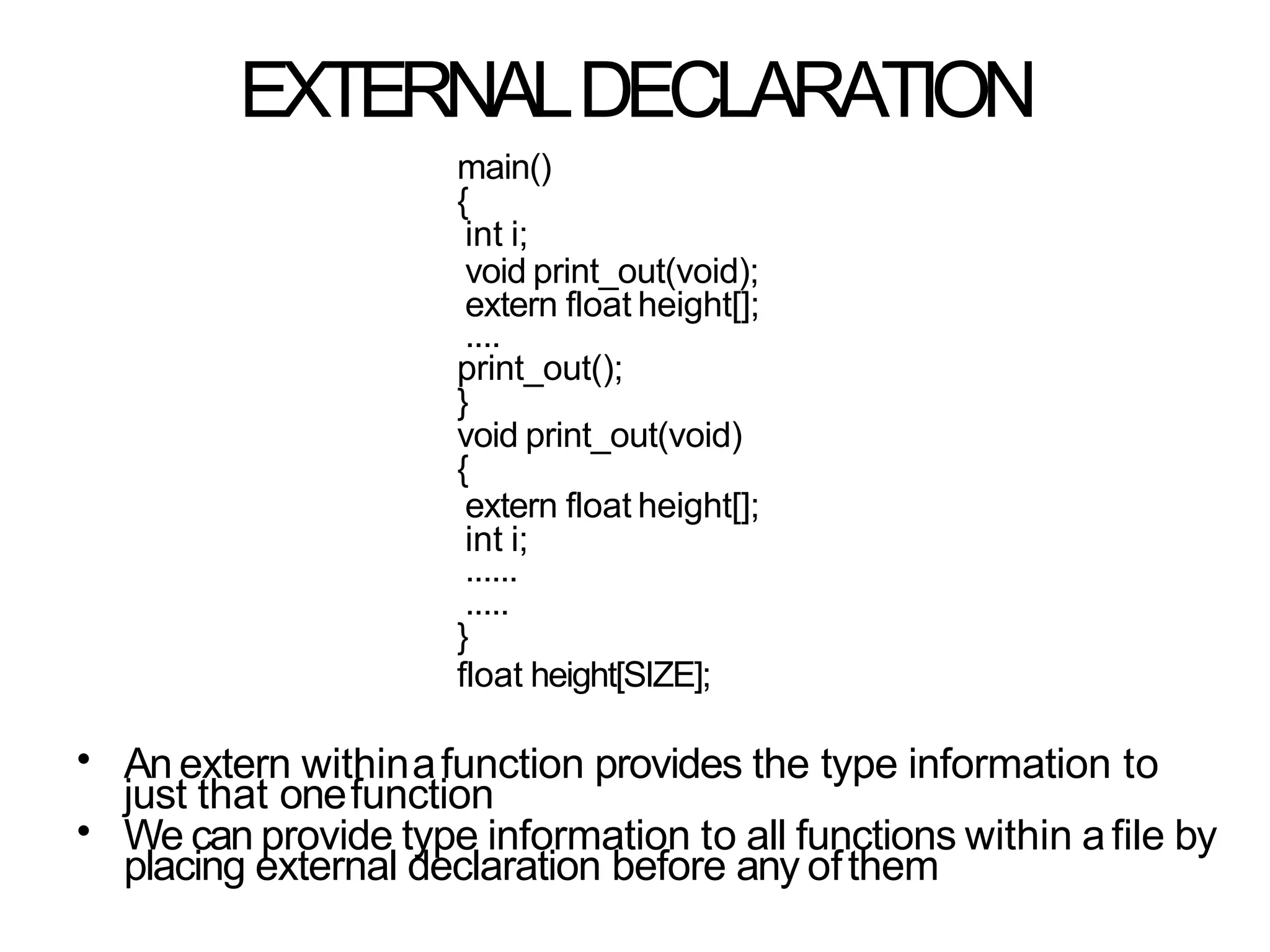 EXTERNALDECLARATION
main()
{
int i;
void print_out(void);
extern float height[];
....
print_out();
}
void print_out(void)
{
extern float height[];
int i;
......
.....
}
float height[SIZE];
•
•
An extern withinafunction provides the type information to
just that onefunction
We can provide type information to all functions within afile by
placing external declaration before any ofthem
 