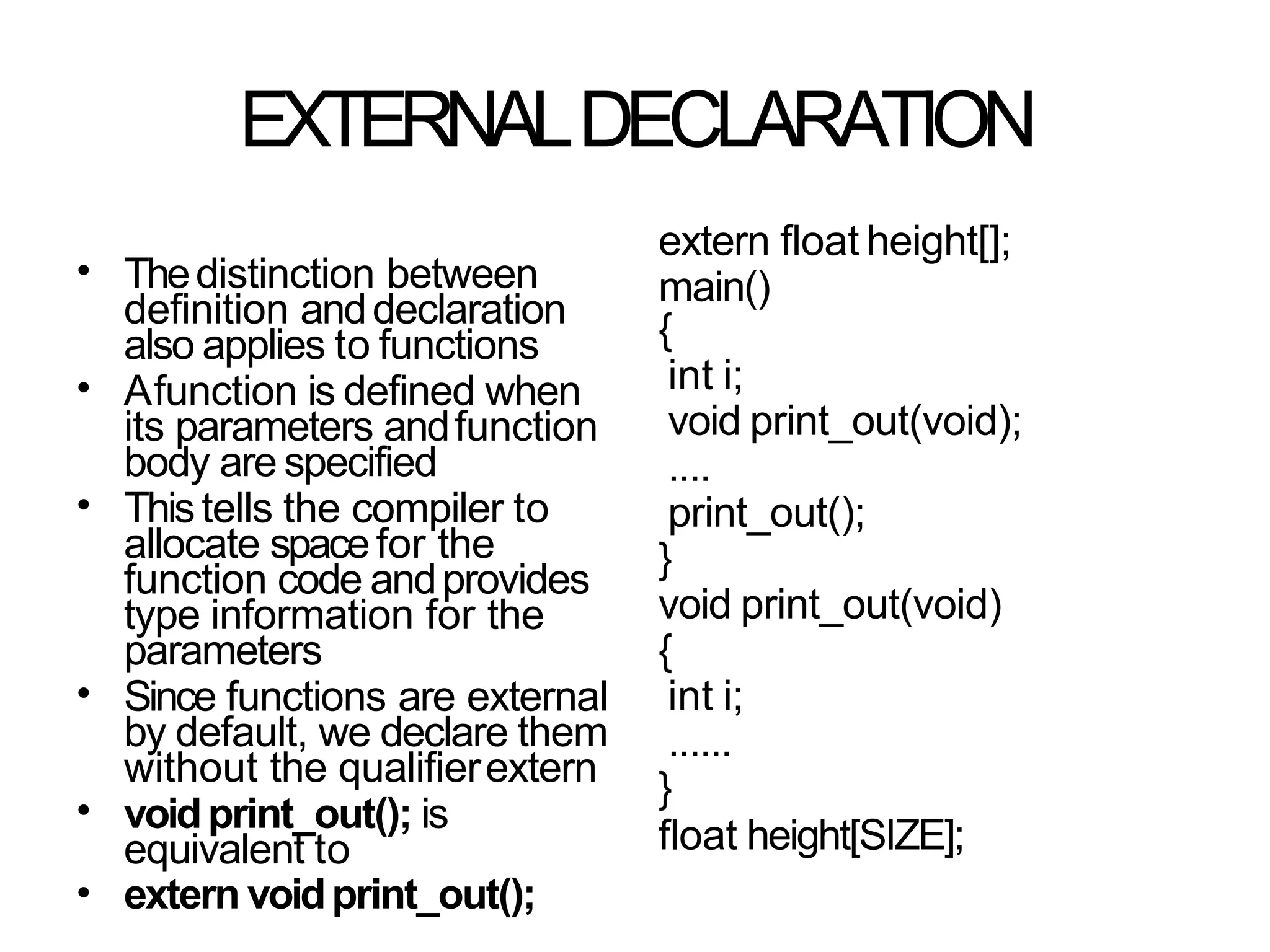 EXTERNALDECLARATION
• Thedistinction between
definition anddeclaration
also applies to functions
Afunction is defined when
its parameters andfunction
body are specified
Thistells the compiler to
allocate spacefor the
function code andprovides
type information for the
parameters
Since functions are external
by default, we declare them
without the qualifierextern
voidprint_out(); is
equivalent to
extern voidprint_out();
•
•
•
•
•
extern float height[];
main()
{
int i;
void print_out(void);
....
print_out();
}
void print_out(void)
{
int i;
......
}
float height[SIZE];
 