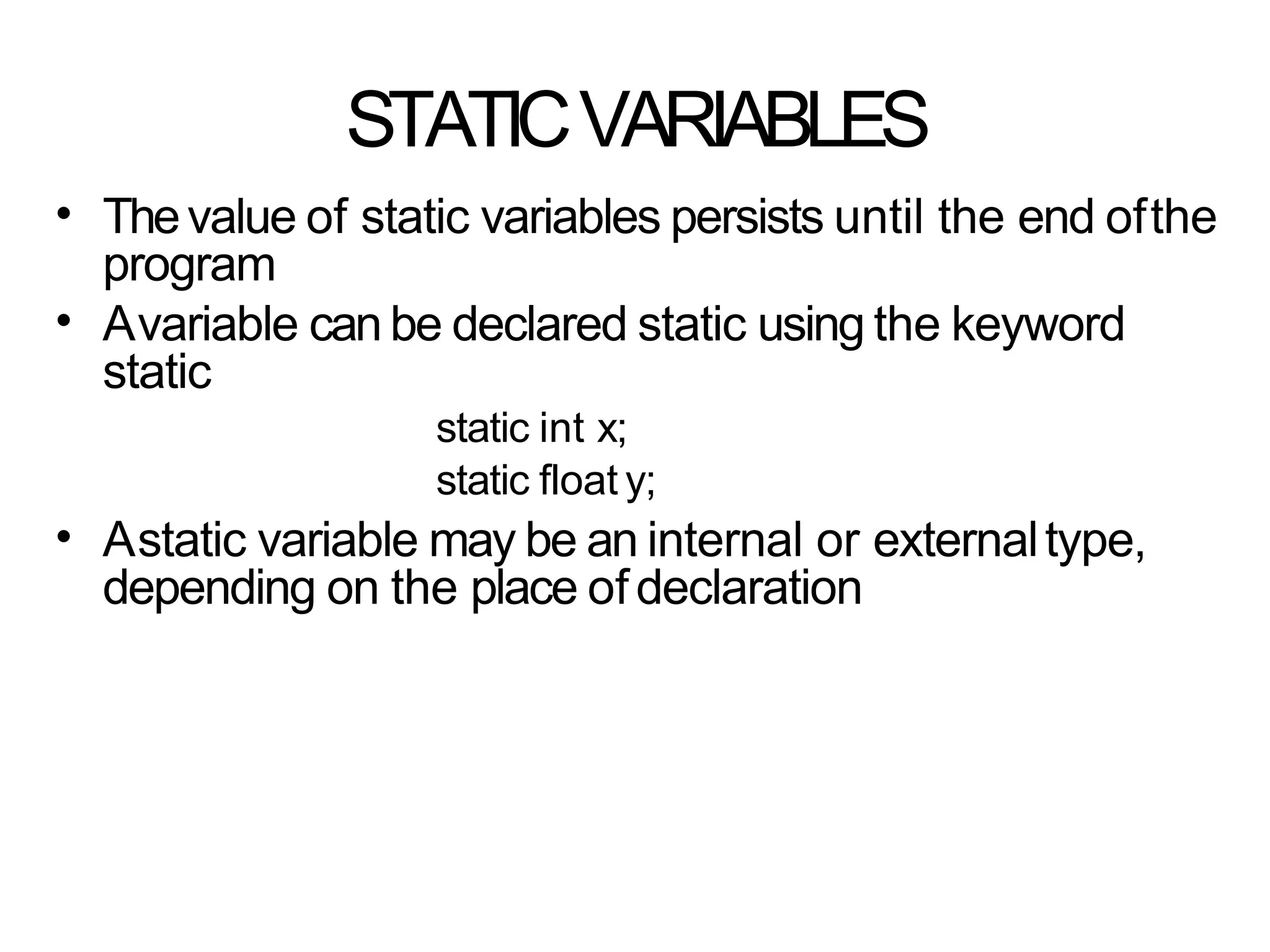 STATICVARIABLES
• Thevalue of static variables persists until the end ofthe
program
Avariable can be declared static using the keyword
static
static int x;
static float y;
Astatic variable may be an internal or externaltype,
depending on the place ofdeclaration
•
•
 