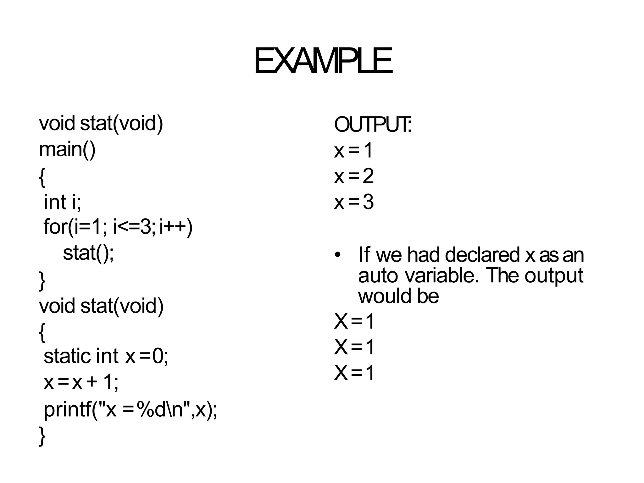 EXAMPLE
void stat(void)
main()
{
int i;
for(i=1; i<=3;i++)
stat();
}
void stat(void)
{
static int x=0;
x=x+ 1;
printf("x =%dn",x);
}
OUTPUT
:
x=1
x=2
x=3
• If we had declared xasan
auto variable. The output
would be
X=1
X=1
X=1
 