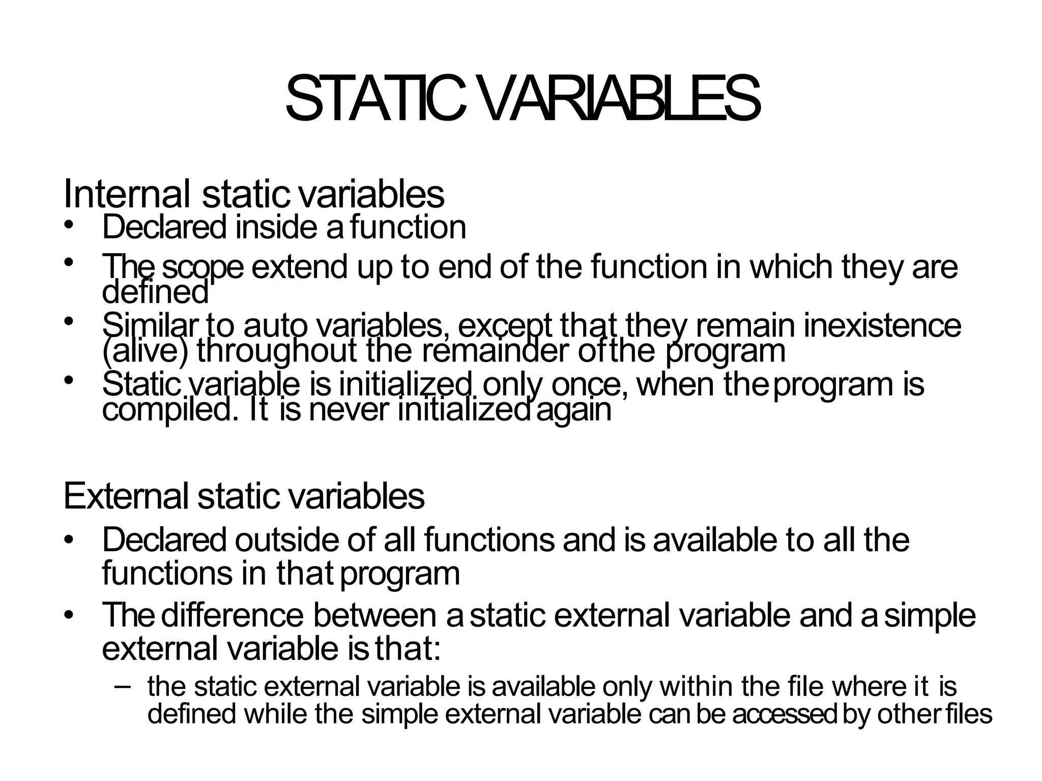 STATICVARIABLES
Internal static variables
•
•
•
•
Declared inside afunction
The scope extend up to end of the function in which they are
defined
Similar to auto variables, except that they remain inexistence
(alive) throughout the remainder ofthe program
Static variable is initialized only once, when theprogram is
compiled. It is never initializedagain
External static variables
• Declared outside of all functions and is available to all the
functions in thatprogram
• Thedifference between astatic external variable and asimple
external variable isthat:
– the static external variable is available only within the file where it is
defined while the simple external variable canbe accessedby otherfiles
 