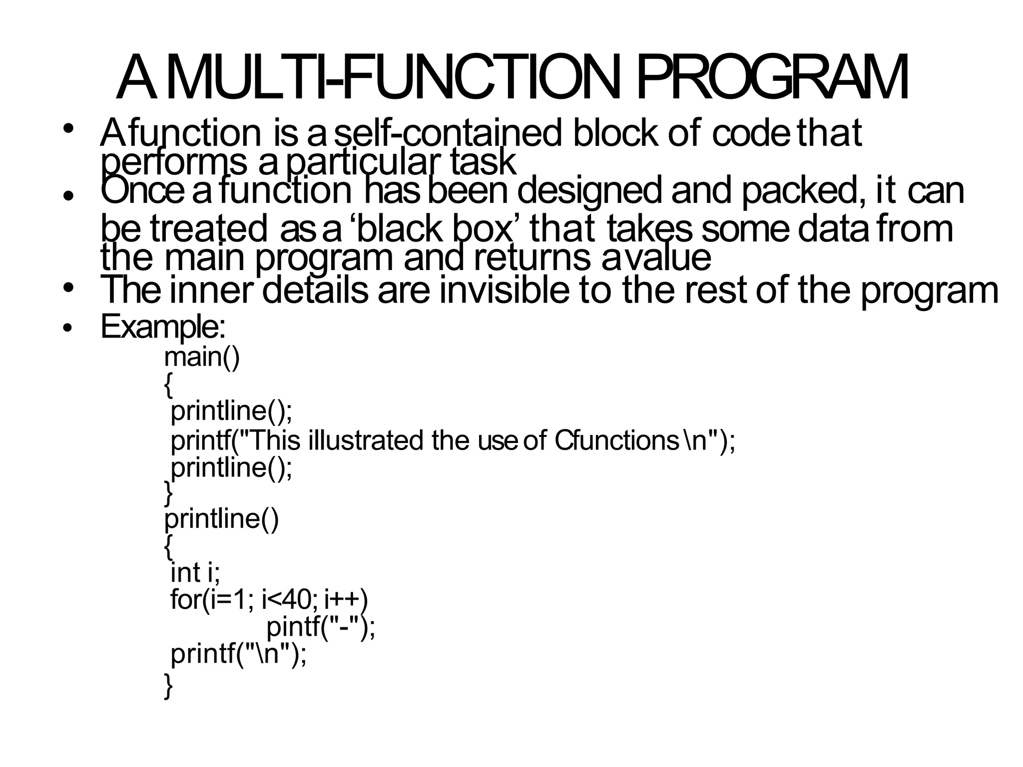 AMULTI-FUNCTION PROGRAM
•
•
Afunction is aself-contained block of codethat
performs aparticular task
Onceafunction hasbeen designed and packed, it can
be treated asa‘black box’ that takes some datafrom
the main program and returns avalue
The inner details are invisible to the rest of the program
Example:
main()
{
printline();
printf("This illustrated the useof Cfunctionsn");
printline();
}
printline()
{
int i;
for(i=1; i<40; i++)
pintf("-");
printf("n");
}
•
•
 