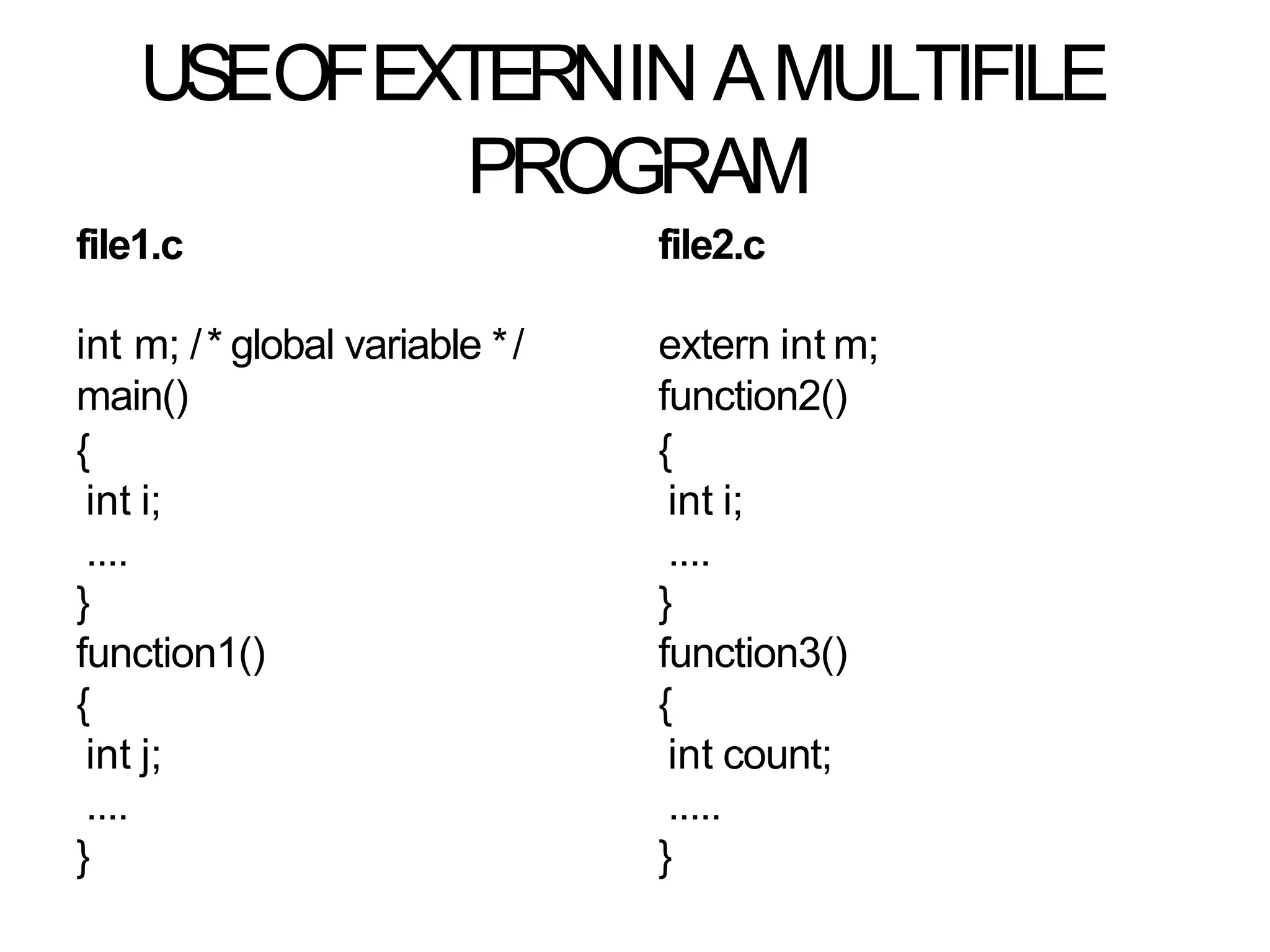 USEOFEXTERNIN AMULTIFILE
PROGRAM
file1.c file2.c
int m; /* global variable */
main()
{
int i;
....
}
function1()
{
int j;
....
}
extern int m;
function2()
{
int i;
....
}
function3()
{
int count;
.....
}
 