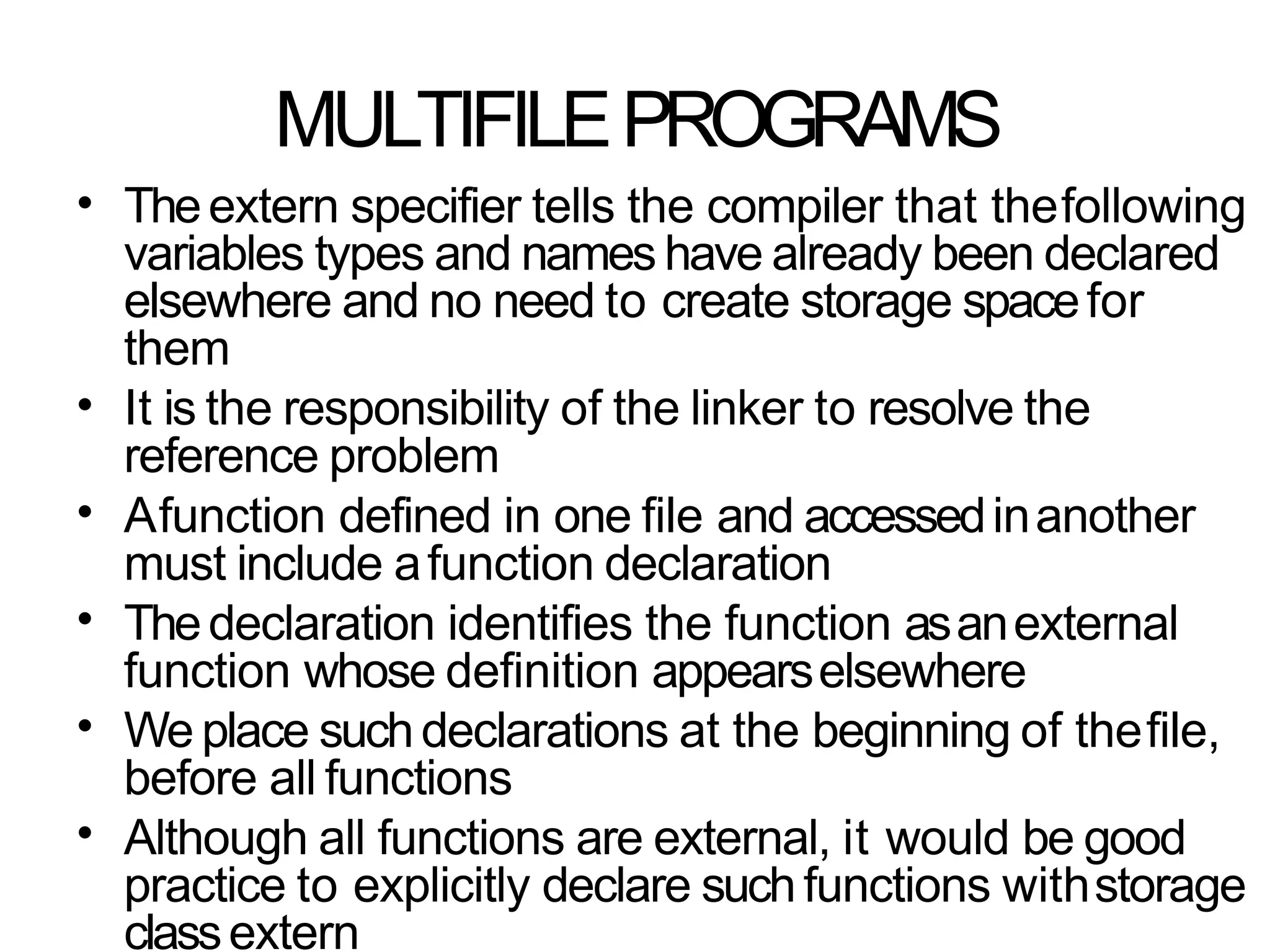 MULTIFILEPROGRAMS
• Theextern specifier tells the compiler that thefollowing
variables types and names have already been declared
elsewhere and no need to create storage spacefor
them
It is the responsibility of the linker to resolve the
reference problem
Afunction defined in one file and accessedinanother
must include afunction declaration
Thedeclaration identifies the function asanexternal
function whose definition appearselsewhere
We place suchdeclarations at the beginning of thefile,
before all functions
Although all functions are external, it would be good
practice to explicitly declare suchfunctions withstorage
classextern
•
•
•
•
•
 