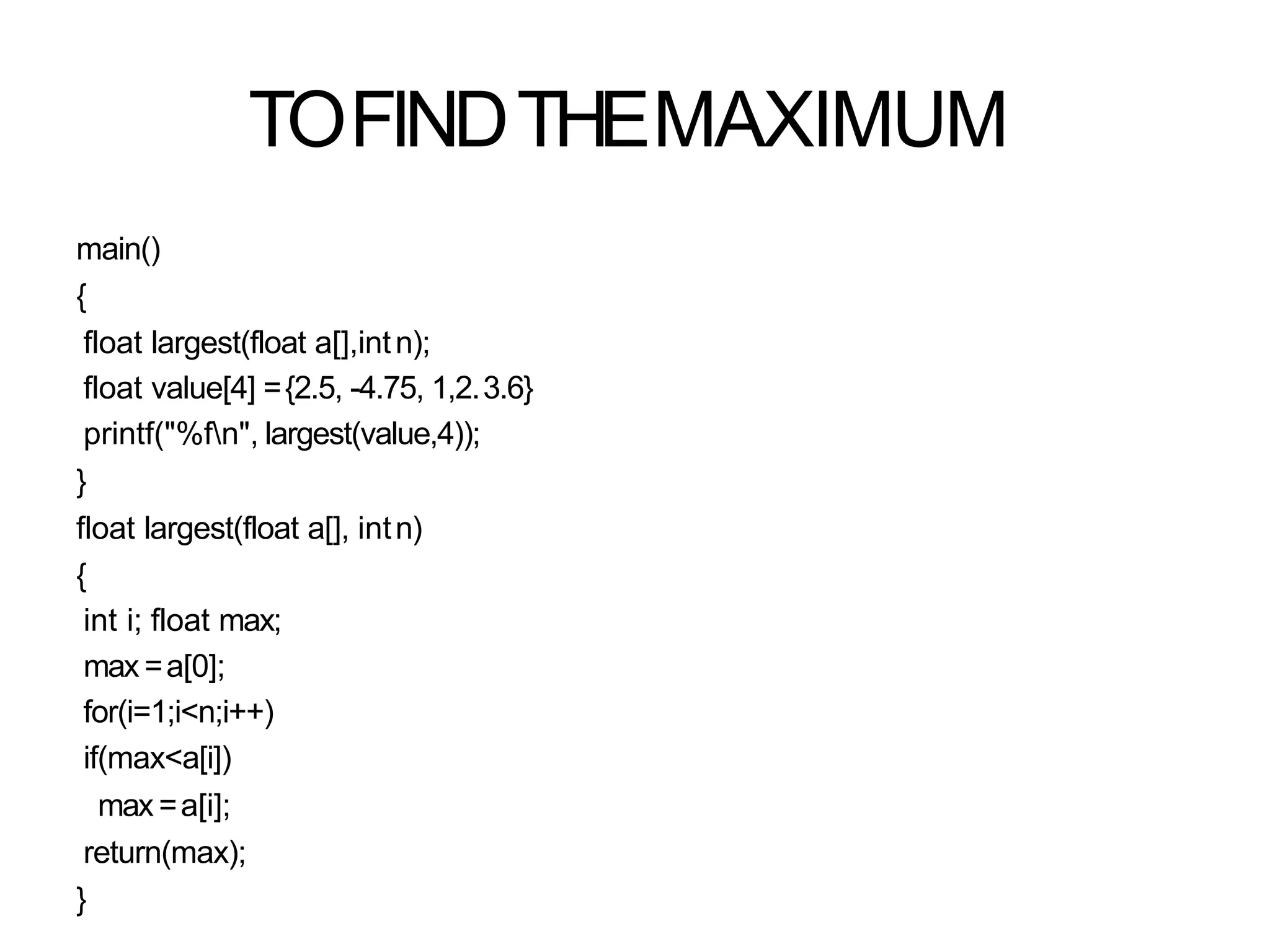 TOFINDTHEMAXIMUM
main()
{
float largest(float a[],intn);
float value[4] ={2.5, -4.75, 1,2.3.6}
printf("%fn", largest(value,4));
}
float largest(float a[], intn)
{
int i; float max;
max =a[0];
for(i=1;i<n;i++)
if(max<a[i])
max =a[i];
return(max);
}
 