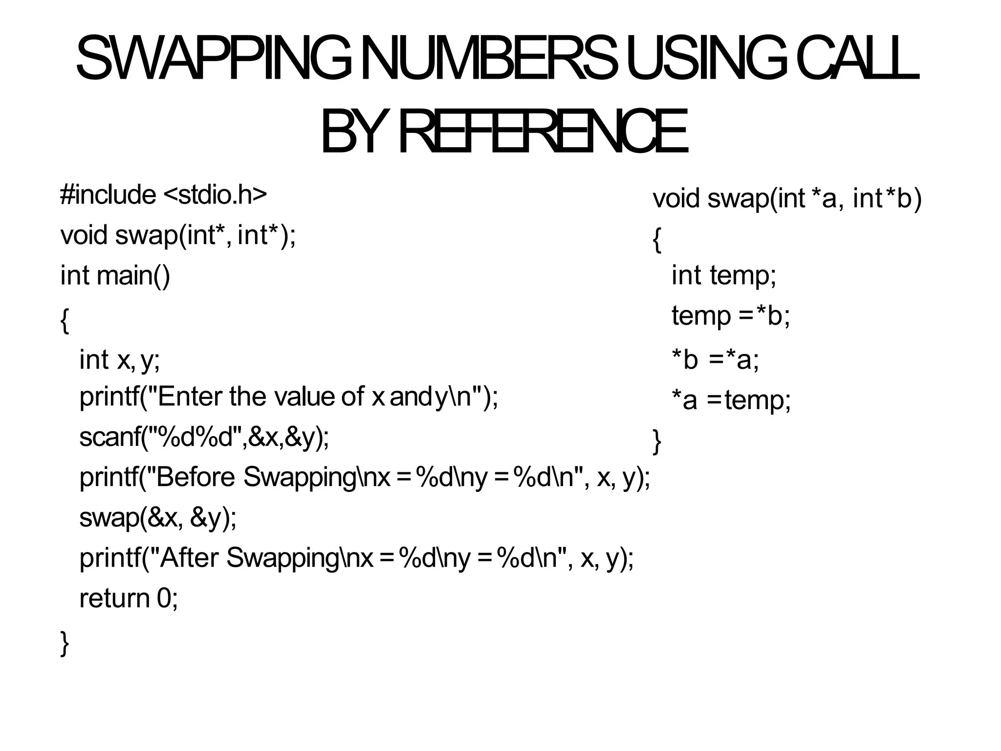 SWAPPINGNUMBERSUSINGCALL
BYREFERENCE
#include <stdio.h>
void swap(int*, int*);
int main()
{
int x,y;
printf("Enter the value of xandyn");
scanf("%d%d",&x,&y);
printf("Before Swappingnx =%dny =%dn", x, y);
swap(&x, &y);
printf("After Swappingnx =%dny =%dn", x, y);
return 0;
}
void swap(int *a, int*b)
{
int temp;
temp =*b;
*b =*a;
*a =temp;
}
 