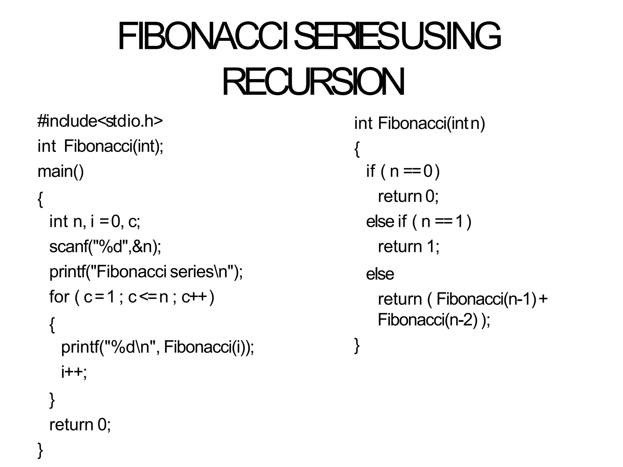 FIBONACCISERIESUSING
RECURSION
#include<stdio.h>
int Fibonacci(int);
main()
{
int n, i =0, c;
scanf("%d",&n);
printf("Fibonacci seriesn");
for ( c=1 ; c<=n ; c++)
{
printf("%dn", Fibonacci(i));
i++;
}
return 0;
}
int Fibonacci(intn)
{
if ( n ==0)
return 0;
else if ( n ==1)
return 1;
else
return ( Fibonacci(n-1)+
Fibonacci(n-2) );
}
 