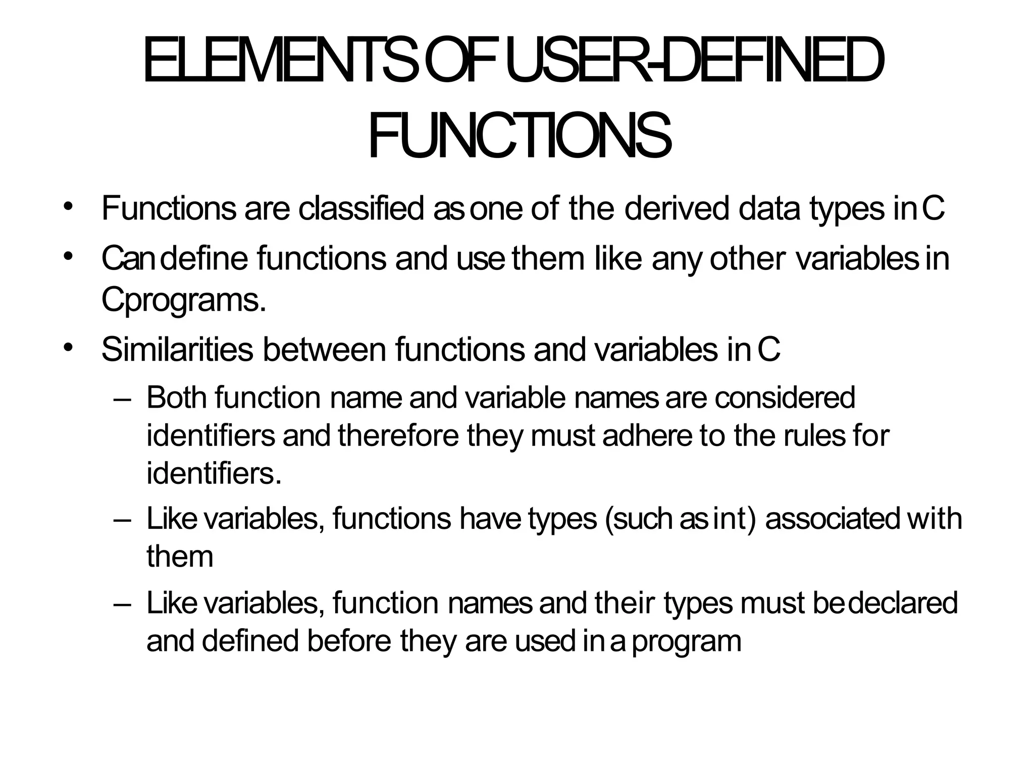 ELEMENTSOFUSER-DEFINED
FUNCTIONS
•
•
Functions are classified asone of the derived data types inC
Candefine functions and usethem like any other variablesin
Cprograms.
Similarities between functions and variables inC
– Both function name and variable namesare considered
identifiers and therefore they must adhere to the rules for
identifiers.
– Likevariables, functions have types (such asint) associated with
them
– Likevariables, function names and their types must bedeclared
and defined before they are used inaprogram
•
 