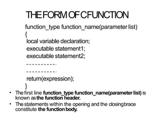 THEFORMOFCFUNCTION
function_type function_name(parameter list)
{
local variable declaration;
executable statement1;
executable statement2;
return(expression);
}
Thefirst line function_type function_name(parameterlist) is
known asthe function header.
Thestatements within the opening and the closingbrace
constitute the functionbody.
•
•
 