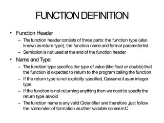 FUNCTIONDEFINITION
• Function Header
– Thefunction header consists of three parts: the function type (also
known asreturn type), the function name and formal parameterlist.
– Semicolon is not used at the end of the function header
Name and Type
– The function type specifies the type of value (like float or double) that
the function id expected to return to the program calling the function
– If the return type is not explicitly specified, Cassumeit asan integer
type.
– If the function is not returning anything then we need to specify the
return type asvoid
– Thefunction name is any valid Cidentifier and therefore ,just follow
the samerules of formation asother variable namesinC
•
 