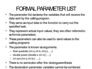FORMALPARAMETERLIST
• The parameter list declares the variables that will receive the
data sent by the callingprogram.
They serve asinput data to the function to carry out the
specified task.
Theyrepresent actual input values, they are often referredto
asformal parameters.
Theseparameters can also be used to send values to the
calling programs
Theparameter is known asarguments.
– float quadratic (int a, int b, intc) { …..}
– double power (double x, int n) {…..}
– int sum(int a, int b) { …..}
There is no semicolon after the closingparenthesis
Thedeclaration parameter variables cannot becombined
•
•
•
•
•
•
 