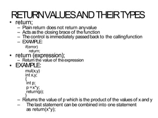 RETURNVALUESANDTHEIRTYPES
•
•
• return;
– Plain return does not return anyvalue
– Acts asthe closing brace of thefunction
– Thecontrol is immediately passedback to the callingfunction
– EXAMPLE:
if(error)
return;
return (expression);
– Return the value of theexpression
EXAMPLE:
mul(x,y)
int x,y;
{
int p;
p =x*y;
return(p);
}
– Returns the value of p which is the product of the values of x and y
– Thelast statement can be combined into one statement
as return(x*y);
 