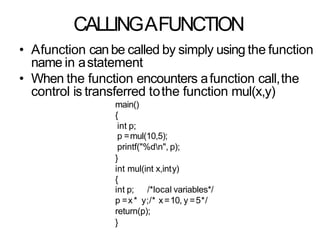 CALLINGAFUNCTION
• Afunction canbe called by simply using the function
name in astatement
• When the function encounters afunction call,the
control is transferred tothe function mul(x,y)
main()
{
int p;
p =mul(10,5);
printf("%dn", p);
}
int mul(int x,inty)
{
int p; /*local variables*/
p =x* y;/* x=10, y =5*/
return(p);
}
 