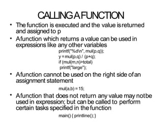 CALLINGAFUNCTION
• Thefunction is executed and the value isreturned
and assigned to p
Afunction which returns avalue can be used in
expressions like any other variables
printf("%dn", mul(p,q));
y =mul(p,q) / (p+q);
if (mul(m,n)>total)
printf("large");
Afunction cannot be used on the right side ofan
assignment statement
mul(a,b) =15;
Afunction that does not return any value may notbe
used in expression; but can be called to perform
certain tasks specified in thefunction
main() { printline();}
•
•
•
 