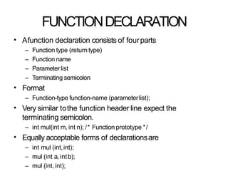 FUNCTIONDECLARATION
• Afunction declaration consists of fourparts
– Function type (return type)
– Function name
– Parameter list
– Terminating semicolon
Format
– Function-type function-name (parameterlist);
Very similar tothe function header line expect the
terminating semicolon.
– int mul(int m, int n); /* Function prototype */
Equally acceptable forms of declarationsare
– int mul (int,int);
– mul (int a, intb);
– mul (int, int);
•
•
•
 