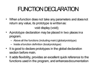 FUNCTIONDECLARATION
• When afunction does not take any parameters and doesnot
return any value, its prototype is writtenas:
void display (void);
Aprototype declaration may be placed in two places ina
program.
– Above all the functions (including main) (globalprototype)
– Inside afunction definition (localprototype)
It is good to declare prototypes in the global declaration
section before main.
It adds flexibility, provides an excellent quick reference to the
functions used in the program, and enhancesdocumentation
•
•
•
 
