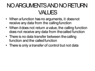 NOARGUMENTSANDNORETURN
VALUES
•
•
•
• When afunction hasno arguments, it doesnot
receive any data from the callingfunction
When itdoes not return avalue, the calling function
does not receive any data from thecalled function
There is no data transfer between thecalling
function and the calledfunction
There is only a transfer of control but not data
 