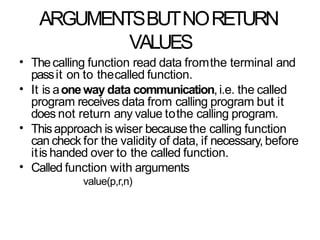 ARGUMENTSBUTNORETURN
VALUES
• Thecalling function read data fromthe terminal and
passit on to thecalled function.
It is aoneway data communication,i.e. the called
program receives data from calling program but it
does not return any value tothe calling program.
Thisapproach is wiser becausethe calling function
can check for the validity of data, if necessary, before
itis handed over to the called function.
Called function with arguments
value(p,r,n)
•
•
•
 