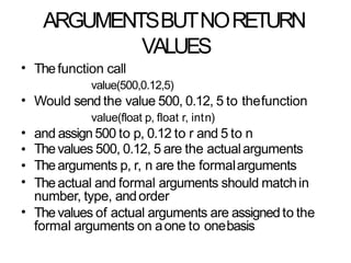 ARGUMENTSBUTNORETURN
VALUES
• Thefunction call
value(500,0.12,5)
Would send the value 500, 0.12, 5 to thefunction
value(float p, float r, intn)
and assign500 to p, 0.12 to r and 5 to n
Thevalues 500, 0.12, 5 are the actualarguments
Thearguments p, r, n are the formalarguments
Theactual and formal arguments should matchin
number, type, andorder
Thevalues of actual arguments are assigned to the
formal arguments on aone to onebasis
•
•
•
•
•
•
 