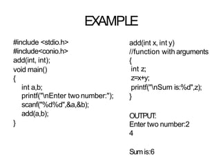EXAMPLE
#include <stdio.h>
#include<conio.h>
add(int, int);
void main()
{
int a,b;
printf("nEnter two number:");
scanf("%d%d",&a,&b);
add(a,b);
}
}
add(int x, int y)
//function with arguments
{
int z;
z=x+y;
printf("nSum is:%d",z);
OUTPUT
:
Enter two number:2
4
Sumis:6
 