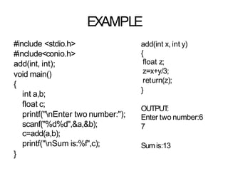EXAMPLE
#include <stdio.h>
#include<conio.h>
add(int, int);
void main()
{
int a,b;
float c;
printf("nEnter two number:");
scanf("%d%d",&a,&b);
c=add(a,b);
printf("nSum is:%f",c);
}
add(int x, int y)
{
float z;
z=x+y/3;
return(z);
}
OUTPUT
:
Enter two number:6
7
Sumis:13
 