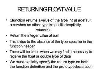 RETURNINGFLOATVALUE
• Cfunction returns avalue of the type int asadefault
casewhen no other type is specifiedexplicitly.
return(z);
Return the integer value ofsum
This is due to the absence of the type-specifier in the
function header
There will be times when we may find it necessary to
receive the float or double type of data
We must explicitly specify the return type on both
the function definition and the prototypedeclaration
•
•
•
•
 