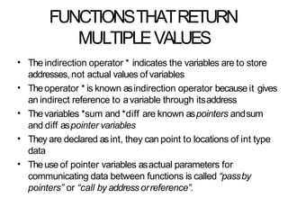 FUNCTIONSTHATRETURN
MULTIPLEVALUES
• The indirection operator * indicates the variables are to store
addresses, not actual values of variables
Theoperator * is known asindirection operator because it gives
an indirect reference to avariable through itsaddress
Thevariables *sum and *diff are known aspointers andsum
and diff aspointer variables
They are declared asint, they can point to locations of int type
data
Theuseof pointer variables asactual parameters for
communicating data between functions is called “passby
pointers” or “call by address orreference”.
•
•
•
•
 