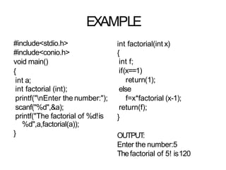 EXAMPLE
#include<stdio.h>
#include<conio.h>
void main()
{
int a;
int factorial (int);
printf("nEnter the number:");
scanf("%d",&a);
printf("The factorial of %d!is
%d",a,factorial(a));
}
int factorial(int x)
{
int f;
if(x==1)
return(1);
else
f=x*factorial (x-1);
return(f);
}
OUTPUT
:
Enter the number:5
Thefactorial of 5! is120
 